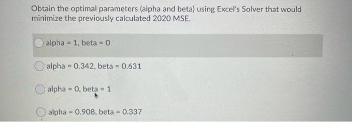 Obtain the optimal parameters (alpha and beta) using Excel's Solver that would
minimize the previously calculated 2020 MSE.
alpha = 1, beta = 0
alpha=0.342, beta = 0.631
alpha=0, beta 1
alpha 0.908, beta = 0.337
=