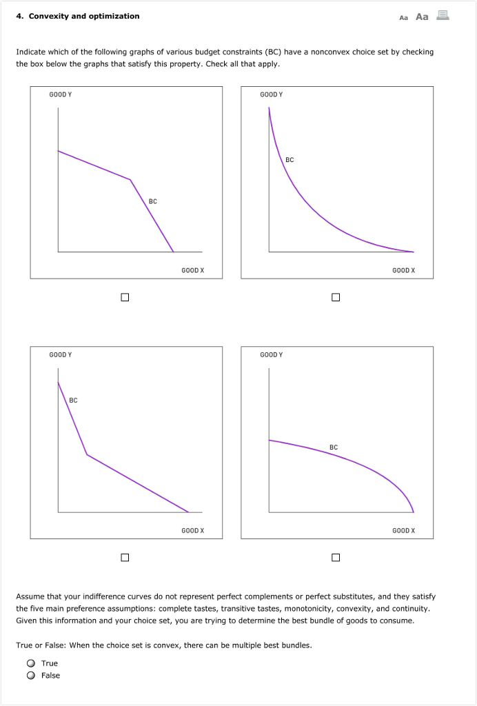 4. Convexity and optimization
Indicate which of the following graphs of various budget constraints (BC) have a nonconvex choice set by checking
the box below the graphs that satisfy this property. Check all that apply.
GOOD Y
GOOD Y
BC
0
BC
GOOD X
GOOD X
GOOD Y
GOOD Y
BC
BC
True or False: When the choice set is convex, there can be multiple best bundles.
O True
O False
Aa Aa B
0
GOOD X
GOOD X
Assume that your indifference curves do not represent perfect complements or perfect substitutes, and they satisfy
the five main preference assumptions: complete tastes, transitive tastes, monotonicity, convexity, and continuity.
Given this information and your choice set, you are trying to determine the best bundle of goods to consume.