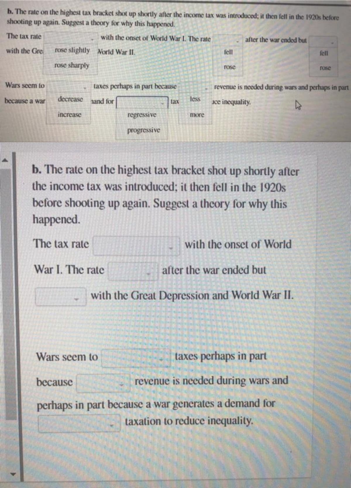 b. The rate on the highest tax bracket shot up shortly after the income tax was introduced; it then fell in the 1920s before
shooting up again. Suggest a theory for why this happened.
The tax rate
with the onset of World War I. The rate
with the Gre
World War II.
Wars seem to
because a war
rose slightly
rose sharply
decrease
increase
taxes perhaps in part because
and for
War I. The rate
regressive
progressive
because
tax
Wars seem to
less
more
fell
rose
b. The rate on the highest tax bracket shot up shortly after
the income tax was introduced; it then fell in the 1920s
before shooting up again. Suggest a theory for why this
happened.
The tax rate
after the war ended but
revenue is needed during wars and perhaps in part
jce inequality.
with the onset of World
after the war ended but
with the Great Depression and World War II.
taxes perhaps in part
revenue is needed during wars and
perhaps in part because a war generates a demand for
taxation to reduce inequality.
fell
rose