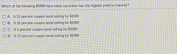 Which of the following $1000 face-value securities has the highest yield to maturity?
OA. A 12 percent coupon bond selling for $1100
OB. A 10 percent coupon bond selling for $1000
OC. A 5 percent coupon bond selling for $1000
OD. A 12 percent coupon bond selling for $1000