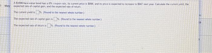 A $1000-face-value bond has a 6% coupon rate, its current price is $398, and its price is expected to increase to $947 next year. Calculate the current yield, the
May expected rate of capital gain, and the expected rate of return
The current yield is % (Round to the nearest whole number)
The expected rate of capital gain is
% (Round to the nearest whole number)
The expected rate of return is % (Round to the nearest whole number)
RI
28