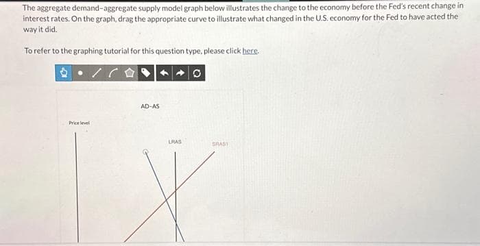 The aggregate demand-aggregate supply model graph below illustrates the change to the economy before the Fed's recent change in
interest rates. On the graph, drag the appropriate curve to illustrate what changed in the U.S. economy for the Fed to have acted the
way it did.
To refer to the graphing tutorial for this question type, please click here.
Price level
AD-AS
LRAS
GRAST