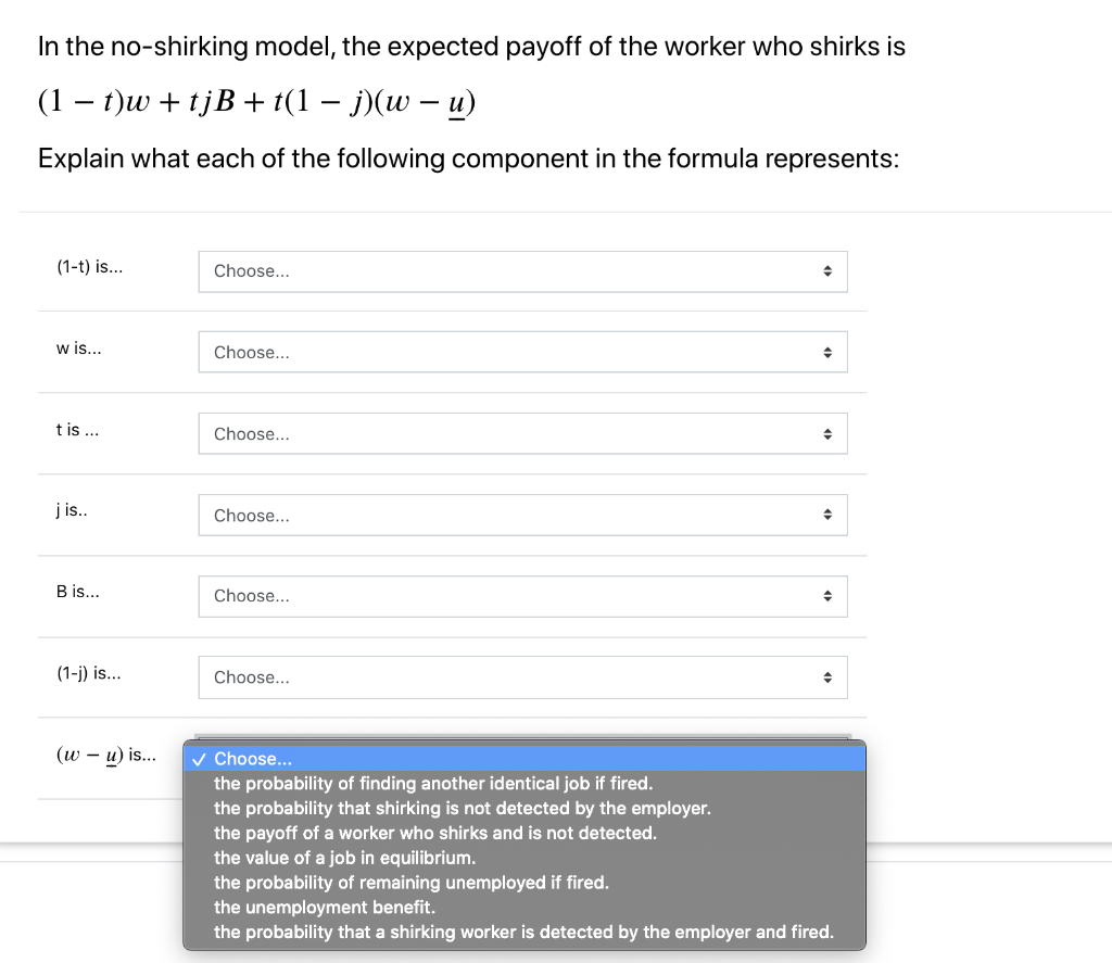 In the no-shirking model, the expected payoff of the worker who shirks is
(1 t)w + tjB + t(1 − j)(w – u)
Explain what each of the following component in the formula represents:
(1-t) is...
w is...
t is ...
jis..
B is...
(1-j) is...
(w - u) is...
Choose...
Choose...
Choose...
Choose...
Choose...
Choose...
Choose...
the probability of finding another identical job if fired.
the probability that shirking is not detected by the employer.
the payoff of a worker who shirks and is not detected.
♦
◆
♦
◆
the value of a job in equilibrium.
the probability of remaining unemployed if fired.
the unemployment benefit.
the probability that a shirking worker is detected by the employer and fired.