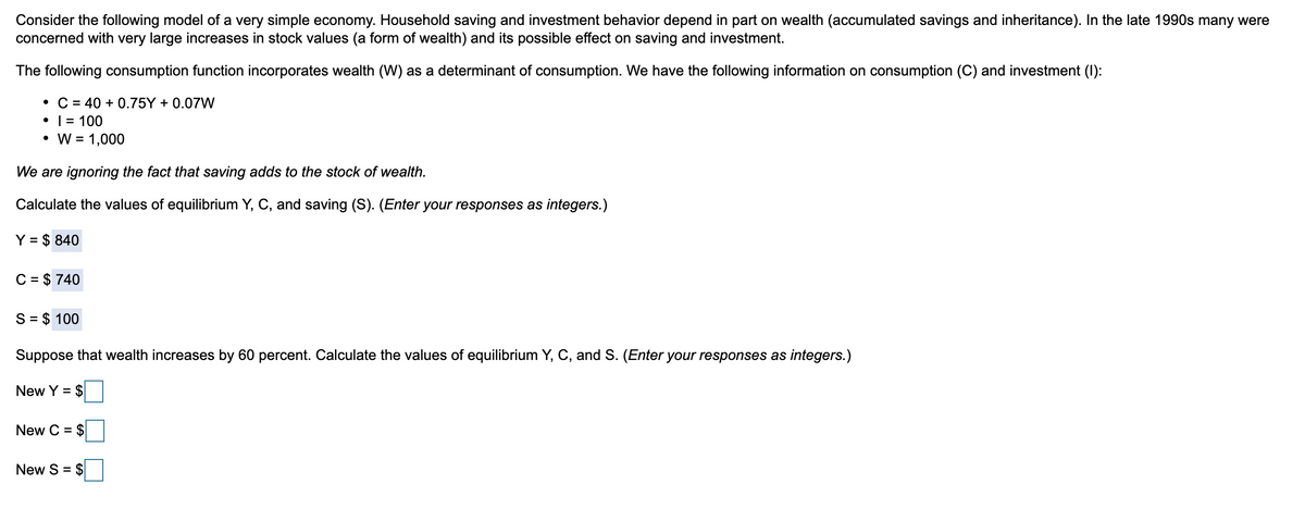 Consider the following model of a very simple economy. Household saving and investment behavior depend in part on wealth (accumulated savings and inheritance). In the late 1990s many were
concerned with very large increases in stock values (a form of wealth) and its possible effect on saving and investment.
The following consumption function incorporates wealth (W) as a determinant of consumption. We have the following information on consumption (C) and investment (1):
• C = 40 +0.75Y + 0.07W
• 1 = 100
W = 1,000
We are ignoring the fact that saving adds to the stock of wealth.
Calculate the values of equilibrium Y, C, and saving (S). (Enter your responses as integers.)
Y = $ 840
C = $ 740
S = $ 100
Suppose that wealth increases by 60 percent. Calculate the values of equilibrium Y, C, and S. (Enter your responses as integers.)
New Y = $
New C = $
New S = $