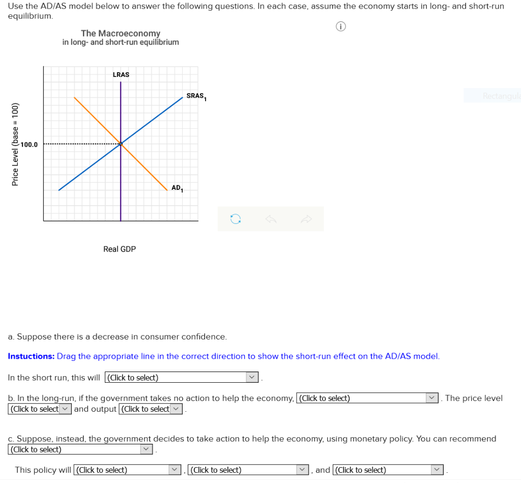 Use the AD/AS model below to answer the following questions. In each case, assume the economy starts in long- and short-run
equilibrium.
Price Level (base = 100)
100.0
The Macroeconomy
in long- and short-run equilibrium
LRAS
Real GDP
AD₁
SRAS₁
a. Suppose there is a decrease in consumer confidence.
Instuctions: Drag the appropriate line in the correct direction to show the short-run effect on the AD/AS model.
In the short run, this will (Click to select)
b. In the long-run, if the government takes no action to help the economy, [(Click to select)
(Click to select and output[(Click to select
V
c. Suppose, instead, the government decides to take action to help the economy, using monetary policy. You can recommend
(Click to select)
This policy will (Click to select)
(Click to select)
Rectangula
and (Click to select)
The price level