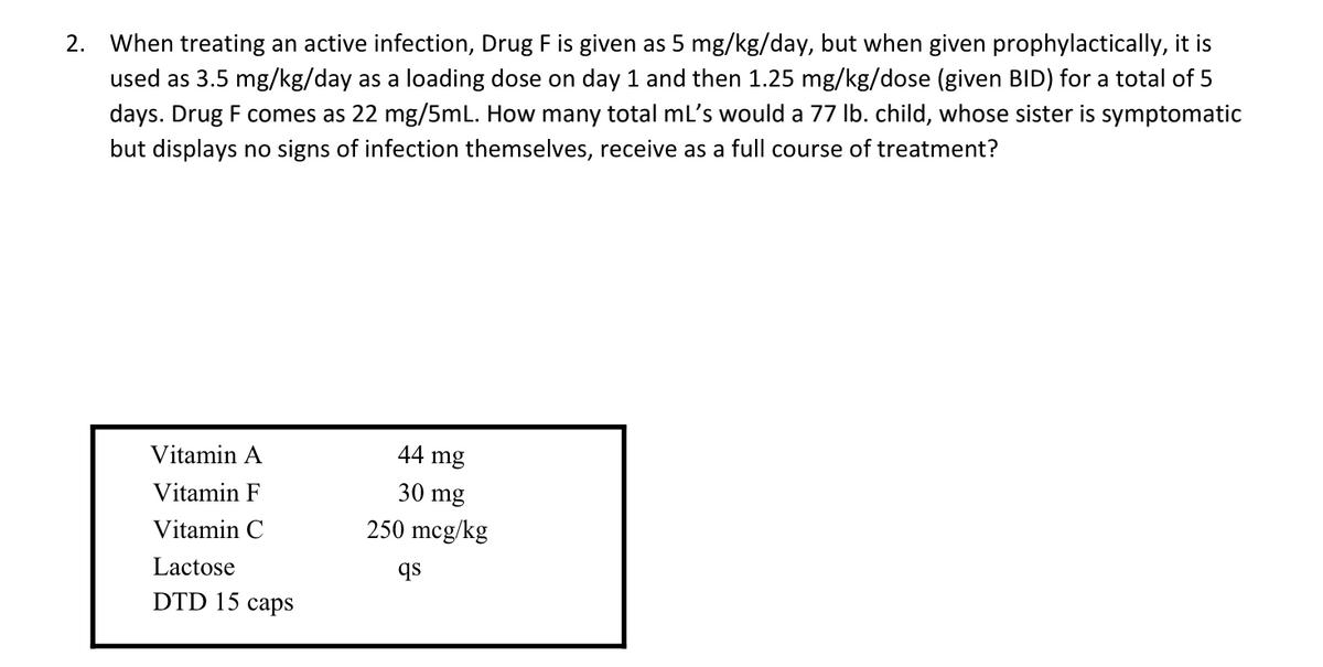 2. When treating an active infection, Drug F is given as 5 mg/kg/day, but when given prophylactically, it is
used as 3.5 mg/kg/day as a loading dose on day 1 and then 1.25 mg/kg/dose (given BID) for a total of 5
days. Drug F comes as 22 mg/5mL. How many total mL's would a 77 lb. child, whose sister is symptomatic
but displays no signs of infection themselves, receive as a full course of treatment?
Vitamin A
44 mg
Vitamin F
Vitamin C
30 mg
250 mcg/kg
Lactose
qs
DTD 15 caps