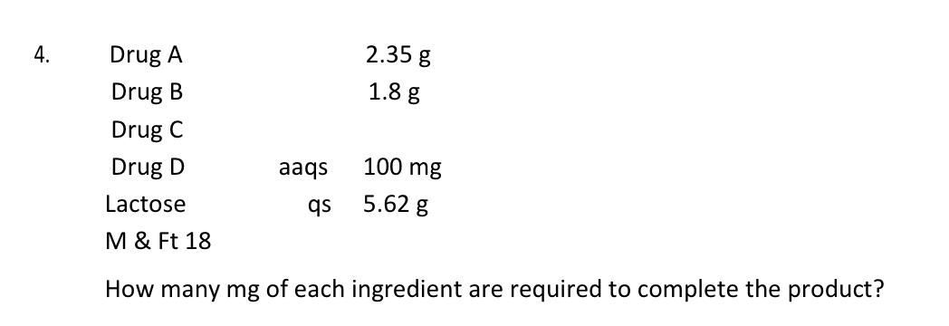 4.
Drug A
2.35 g
Drug B
1.8 g
Drug C
Drug D
aaqs
100 mg
Lactose
qs
5.62 g
M & Ft 18
How many mg of each ingredient are required to complete the product?