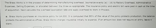 The Brass Works is in the process of determining manufacturing overhead. Journalize events (a) (d) to Factory Overhead, Administrative
Expenses, Selling Expenses, or allocated between the three as appropriate. The insurance policy and electric bill were paid in cash at the time
of acquisition. Next calculate the overhead application rate and apply overhead to Work in Process.
a. Brass Works purchases an insurance policy for $4,000. It is computed that 80% of the value of the policy protects production, the balance
protects the administrative offices. Brass Works charges insurance initially to expense. If an amount box does not require an entry, leave it
blank.