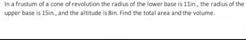 In a frustum of a cone of revolution the radius of the lower base is 11in., the radius of the
upper base is 15in., and the altitude is 8in. Find the total area and the volume.
