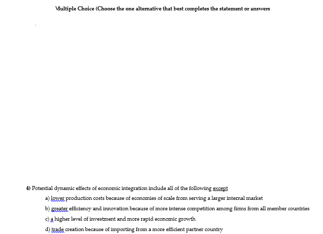 Multiple Choice (Choose the one alternative that best completes the statement or answers
4) Potential dynamic effects of economic integration include all of the following except
a) lower production costs because of economies of scale from serving a larger intenal market
b) greater efficiency and innovation because of more intense competition among firms from all member countries
c) a higher level of investment and more rapid economic growth
d) trade creation because of importing from a more efficient partner country
