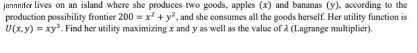 jennnifor lives on an island where she produces two goods, apples (x) and bananas (y), according to the
production possibility frontier 200 = x? + y, and she consumes all the goods herself. Her utility function is
U(x,y) = xy. Find her utility maximizing x and y as well as the value of A (Lagrange multiplier).
