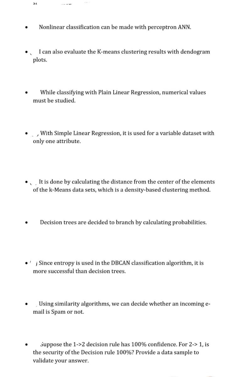 Nonlinear classification can be made with perceptron ANN.
I can also evaluate the K-means clustering results with dendogram
plots.
While classifying with Plain Linear Regression, numerical values
must be studied.
,With Simple Linear Regression, it is used for a variable dataset with
only one attribute.
It is done by calculating the distance from the center of the elements
of the k-Means data sets, which is a density-based clustering method.
Decision trees are decided to branch by calculating probabilities.
Į Since entropy is used in the DBCAN classification algorithm, it is
more successful than decision trees.
Using similarity algorithms, we can decide whether an incoming e-
mail is Spam or not.
suppose the 1->2 decision rule has 100% confidence. For 2-> 1, is
the security of the Decision rule 100%? Provide a data sample to
validate your answer.
