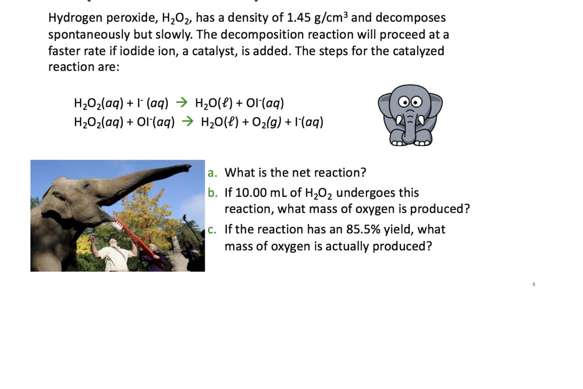 Hydrogen peroxide, H₂O₂, has a density of 1.45 g/cm³ and decomposes
spontaneously but slowly. The decomposition reaction will proceed at a
faster rate if iodide ion, a catalyst, is added. The steps for the catalyzed
reaction are:
H₂O₂(aq) + (aq) → H₂O(l) + Ol-(aq)
OO
H₂O₂(aq) + Ol(aq) →
H₂O(l) + O₂(g) +1-(aq)
a. What is the net reaction?
b. If 10.00 mL of H₂O₂ undergoes this
reaction, what mass of oxygen is produced?
c. If the reaction has an 85.5% yield, what
mass of oxygen is actually produced?