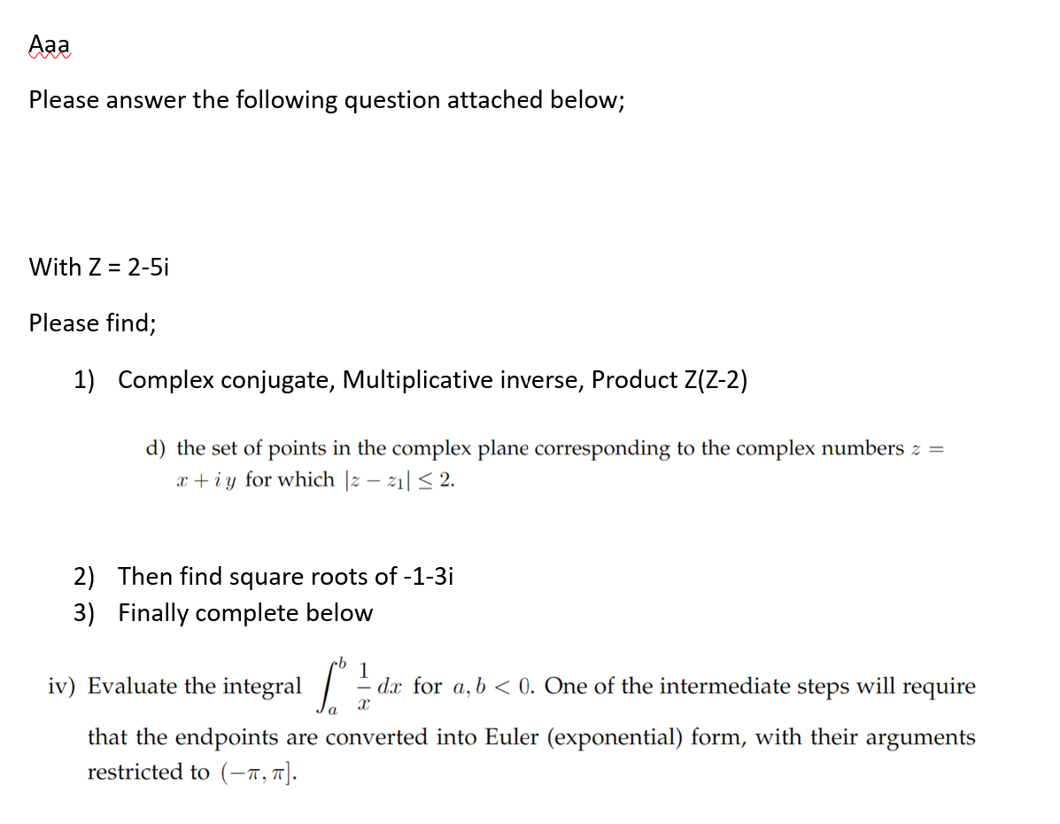 Aaa
Please answer the following question attached below;
With Z = 2-5i
Please find;
1) Complex conjugate, Multiplicative inverse, Product Z(Z-2)
d) the set of points in the complex plane corresponding to the complex numbers z =
x+iy for which |z-z₁| ≤ 2.
2) Then find square roots of -1-3i
3) Finally complete below
1
[² == de for a, b < 0. One of the intermediate steps will require
that the endpoints are converted into Euler (exponential) form, with their arguments
restricted to (-π, π].
iv) Evaluate the integral