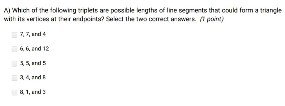 A) Which of the following triplets are possible lengths of line segments that could form a triangle
with its vertices at their endpoints? Select the two correct answers. (1 point)
7,7, and 4
6, 6, and 12
5, 5, and 5
O 3, 4, and 8
O 8, 1, and 3
