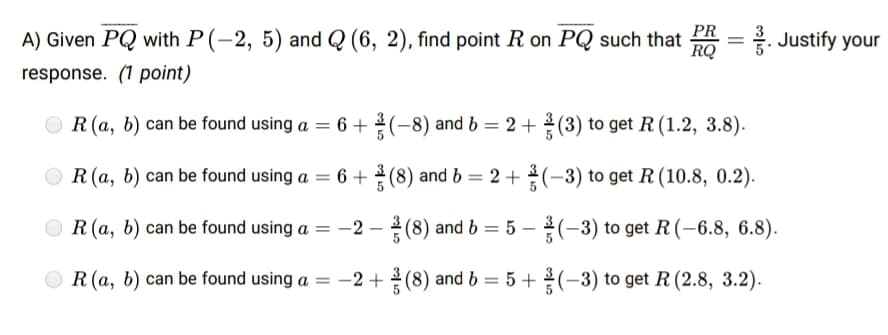 PR
A) Given PQ with P(-2, 5) and Q (6, 2), find point R on PQ such that
RQ
. Justify your
response. (1 point)
O R (a, b) can be found using a = 6 +(-8) and b = 2 + (3) to get R (1.2, 3.8).
R(a, b) can be found using a = 6 + 2 (8) and b = 2 + (-3) to get R (10.8, 0.2).
%3D
O R (a, b) can be found using a = -2 – (8) and b = 5 – (-3) to get R(-6.8, 6.8).
O R (a, b) can be found using a = -2 +(8) and b = 5 +(-3) to get R (2.8, 3.2).
