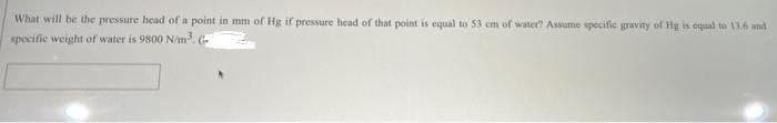 What will be the pressure head of a point in mm of Hg if pressure head of that point is equal to 53 cm of water? Assume specific gravity of Hg is oqual to 13.6 and
specifie weight of water is 9800 N/m.
