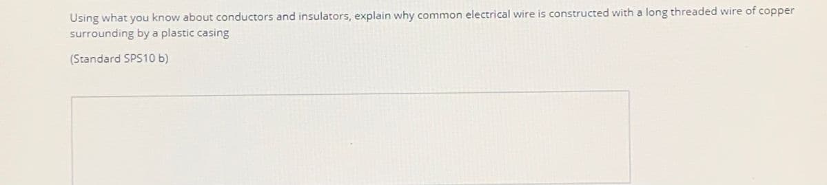 Using what you know about conductors and insulators, explain why common electrical wire is constructed with a long threaded wire of copper
surrounding by a plastic casing
(Standard SPS10 b)