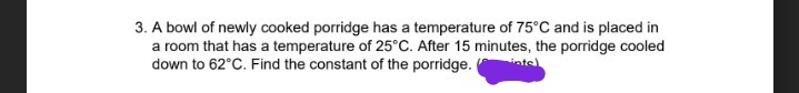 3. A bowl of newly cooked porridge has a temperature of 75°C and is placed in
a room that has a temperature of 25°C. After 15 minutes, the porridge cooled
down to 62°C. Find the constant of the porridge.
