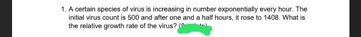 1. A certain species of virus is increasing in number exponentially every hour. The
initial virus count is 500 and after one and a half hours, it rose to 1408. What is
the relative growth rate of the virus? (
