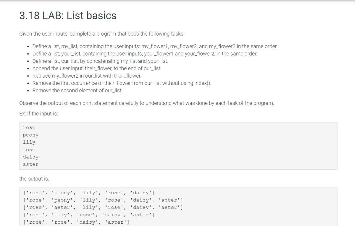 3.18 LAB: List basics
Given the user inputs, complete a program that does the following tasks:
• Define a list, my_list, containing the user inputs: my_flower1, my_flower2, and my_flower3 in the same order.
Define a list, your_list, containing the user inputs, your_flower1 and your_flower2, in the same order.
Define a list, our_list, by concatenating my_list and your_list.
Append the user input, their_flower, to the end of our_list.
Replace my_flower2 in our_list with their_flower.
Remove the first occurrence of their_flower from our_list without using index().
• Remove the second element of our_list.
●
●
●
Observe the output of each print statement carefully to understand what was done by each task of the program.
Ex: If the input is:
rose
peony
lily
rose
daisy
aster
the output is:
['rose', 'peony', 'lily', 'rose', 'daisy']
['rose', 'peony', 'lily', 'rose', 'daisy', 'aster']
['rose', 'aster', 'lily', 'rose', 'daisy', 'aster']
['rose', 'lily', 'rose', 'daisy', 'aster']
['rose', 'rose', 'daisy', 'aster']