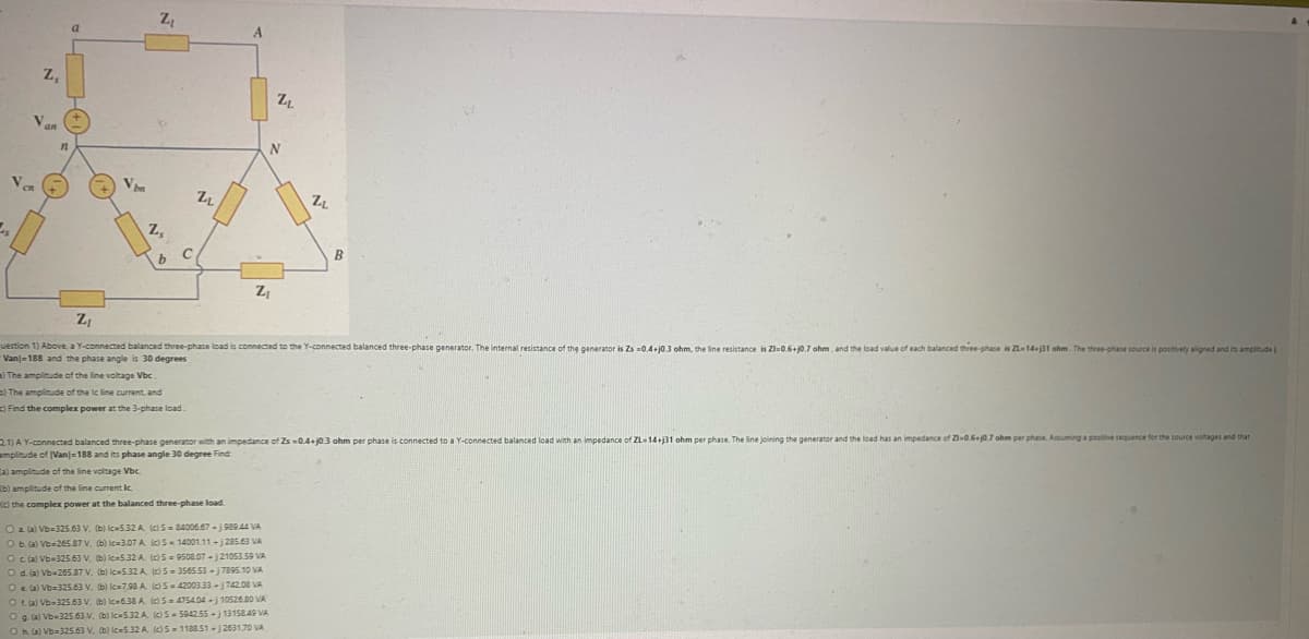 Z,
V
an
11
a
Vbm
Z₁
Z₂
b
C
22
a) The amplitude of the line voltage Vbc.
b) The amplitude of the Ic line current, and
c) Find the complex power at the 3-phase load.
A
(b) amplitude of the line current Ic
(c) the complex power at the balanced three-phase load
Z₁
Z
N
Z₁
uestion 1) Above, a Y-connected balanced three-phase load is connected to the Y-connected balanced three-phase generator. The internal resistance of the generator is Zs -0.4+j0.3 ohm, the line resistance is Z1-0.6+j0.7 ohm, and the load value of each balanced three-phase is ZL-14-31 ohm. The three-phase source is positively aligned and its amplitude
Van-188 and the phase angle is 30 degrees
O a (a) Vb-325.63 V. (b) lc-5.32 A. (c) S-84006.67-1989.44 VA
O b. (a) Vb-265.87 V. (b) lc-3.07 A (c) S-14001.11-j285.63 VA
O c. (a) Vb-325.63 V, (b) lc-5.32 A. (c)S=9508.07-j21053.59 VA
O d. (a) Vb-265.87 V. (b) lc-5.32 A. (c) S-3565.53-17895.10 VA
O e. (a) Vb=325.63 V. (b) lc-7.98 A (c) S-42003.33-742.08 VA
Of(a) Vb-325.63 V. (b) lc-6.38 A. (c) 5=475404-j10526.80 VA
O g. (a) Vb-325.63 V. (b) Ic-5.32 A. (c) S-594255-13158.49 VA
Oh. (a) Vb=325.63 V. (b) Ic-5.32 A (c) 5=1188.51-2631.70 VA
ZL
B
2.1) A Y-connected balanced three-phase generator with an impedance of Zs -0.4-j0.3 ohm per phase is connected to a Y-connected balanced load with an impedance of ZL-14+j31 ohm per phase. The line joining the generator and the load has an impedance of 21-0.6+j0.7 ohm per phase. Assuming a positive sequence for the source voltages and that
amplitude of (Van)-188 and its phase angle 30 degree Find
a) amplitude of the line voltage Vbc.