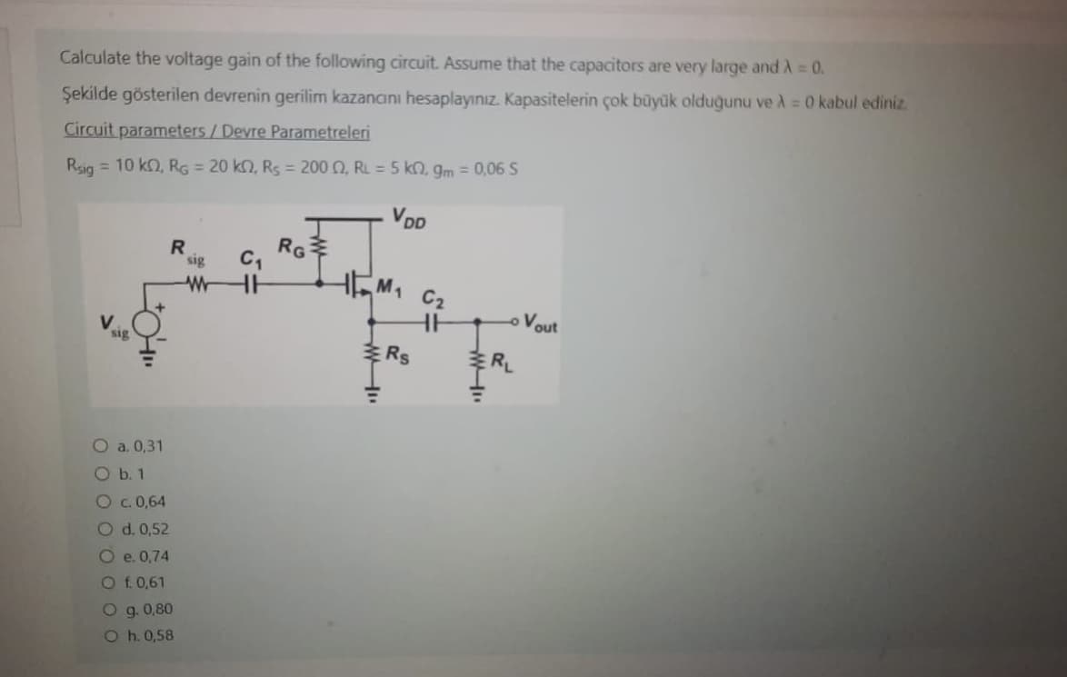 Calculate the voltage gain of the following circuit. Assume that the capacitors are very large and A = 0.
Şekilde gösterilen devrenin gerilim kazancını hesaplayınız. Kapasitelerin çok büyük olduğunu ve A = 0 kabul ediniz.
Circuit parameters / Devre Parametreleri
Rsig
= 10 kn, RG = 20 kn, Rs = 2000, RL = 5 kn, gm = 0,06 S
VDD
V
R
Oa. 0,31
O b. 1
OC. 0,64
O d. 0,52
O e. 0,74
O f. 0,61
O g. 0,80
Oh. 0,58
sig
W
C₁
RG
ww
M₁ C₂
Rs
- Vout
RL