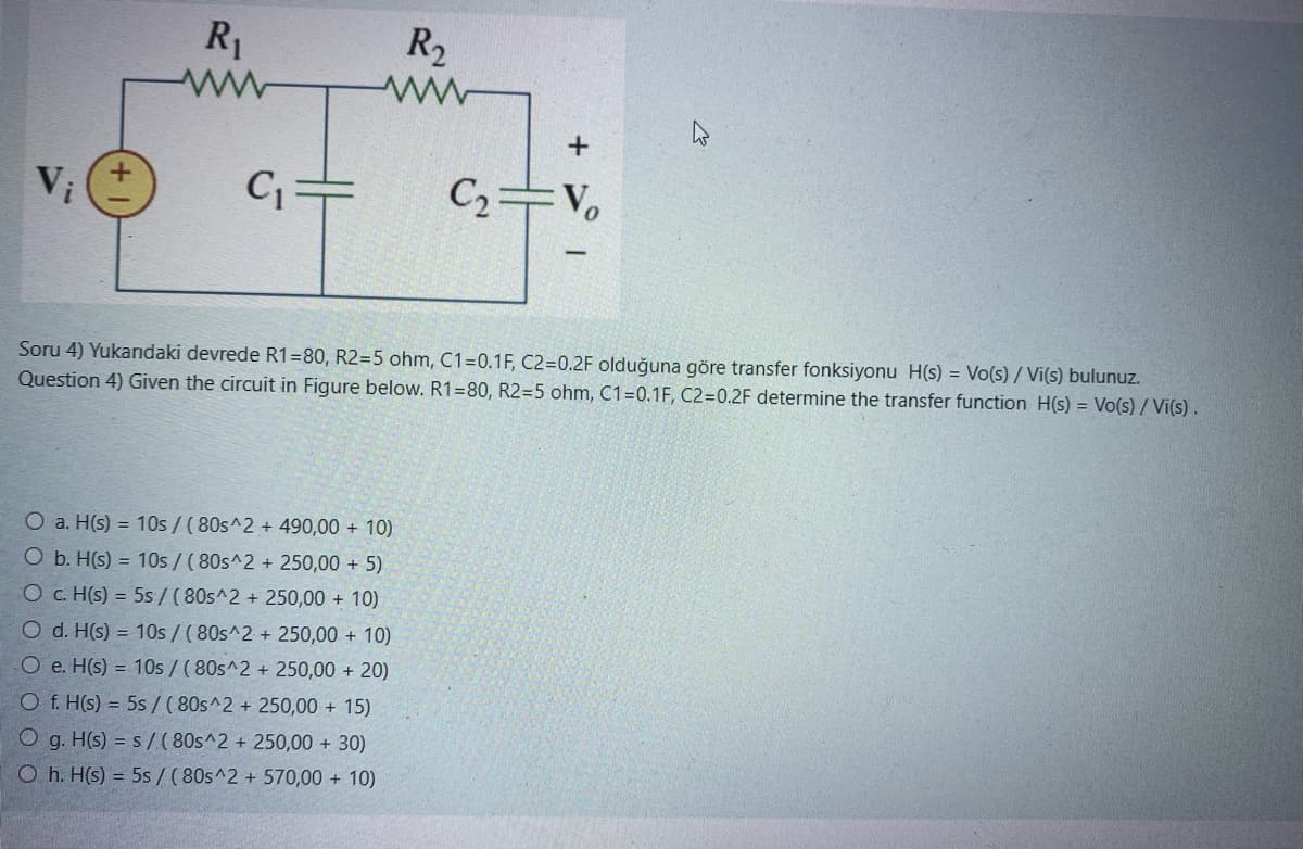 Vi
R₁
C₁
R₂
ww
+
O a. H(s) = 10s/ (80s^2 + 490,00 + 10)
O b. H(s) = 10s/ (80s^2 + 250,00 + 5)
O c. H(s) = 5s/(80s^2 + 250,00 + 10)
O d. H(s) = 10s/ (80s^2 + 250,00 + 10)
Oe. H(s) = 10s/ (80s^2 + 250,00 + 20)
Of. H(s) = 5s / (80s^2 + 250,00 + 15)
Og. H(s) = s/ (80s^2 + 250,00 + 30)
Oh. H(s) = 5s / (80s^2 + 570,00 + 10)
C₂ Vo
Soru 4) Yukarıdaki devrede R1-80, R2=5 ohm, C1=0.1F, C2=0.2F olduğuna göre transfer fonksiyonu H(s) = Vo(s)/ Vi(s) bulunuz.
Question 4) Given the circuit in Figure below. R1=80, R2=5 ohm, C1=0.1F, C2=0.2F determine the transfer function H(s) = Vo(s)/Vi(s).