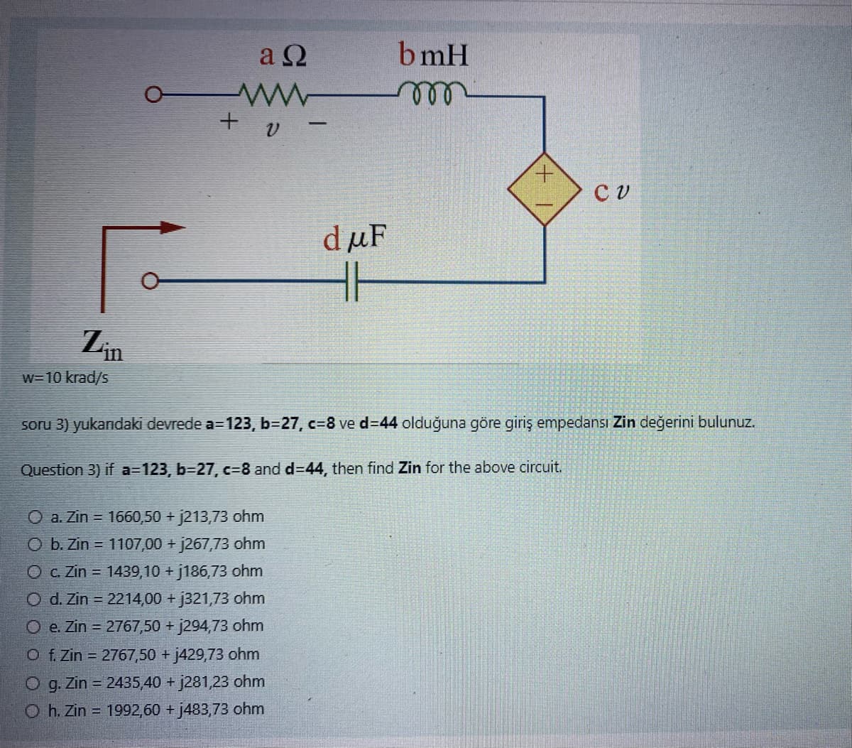 Zin
w=10 krad/s
aΩ
www
+ υ -
duF
HH
O a. Zin = 1660,50 + j213,73 ohm
O b. Zin = 1107,00 + j267,73 ohm
O c. Zin = 1439,10 + j186,73 ohm
O d. Zin = 2214,00 + j321,73 ohm
O e. Zin = 2767,50 + j294,73 ohm
O f. Zin = 2767,50 + j429,73 ohm
O g. Zin = 2435,40 + j281,23 ohm
Oh. Zin 1992,60 + j483,73 ohm
bmH
CV
soru 3) yukarıdaki devrede a=123, b=27, c=8 ve d=44 olduğuna göre giriş empedansı Zin değerini bulunuz.
Question 3) if a=123, b=27, c=8 and d=44, then find Zin for the above circuit.