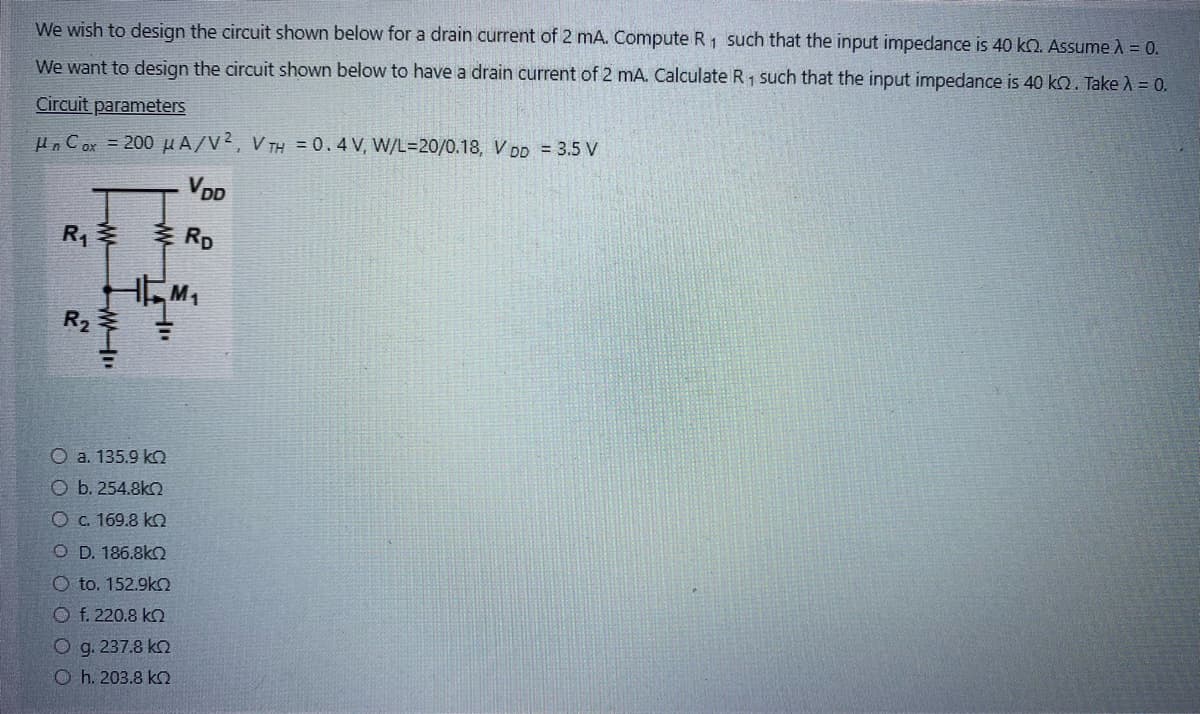 We wish to design the circuit shown below for a drain current of 2 mA. Compute R₁ such that the input impedance is 40 k. Assume À = 0.
We want to design the circuit shown below to have a drain current of 2 mA. Calculate R 1 such that the input impedance is 40 kn. Take λ = 0.
Circuit parameters
Un Cox = 200 μA/V2, VTH = 0.4V, W/L=20/0.18, V DD = 3.5 V
VDD
RD
R₁
W-D
HM₁
HI
O a. 135.9 kQ
O b. 254.8kQ
O c. 169.8 kQ
OD. 186.8kQ
Oto. 152.9kQ
Of. 220.8 kQ
Ο g. 237.8 ΚΩ
© h. 203.8 ΚΩ