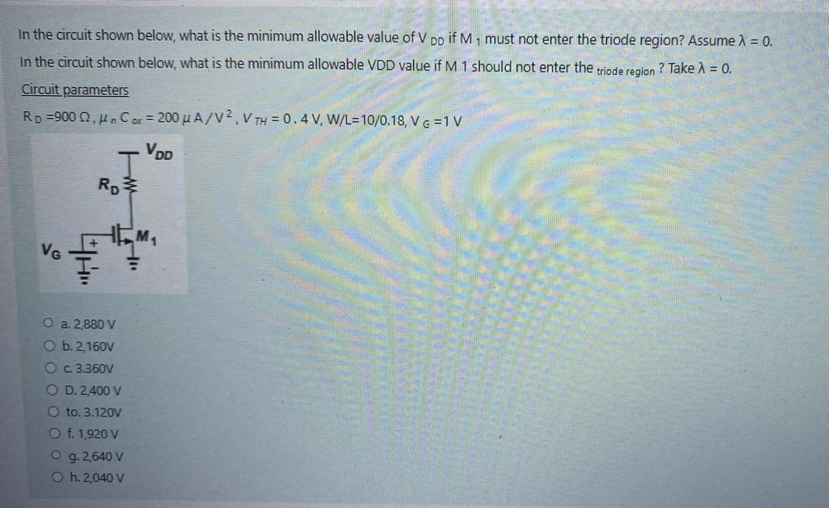 In the circuit shown below, what is the minimum allowable value of V DD if M1 must not enter the triode region? Assume λ = 0.
In the circuit shown below, what is the minimum allowable VDD value if M 1 should not enter the triode region ? Take λ = 0.
Circuit parameters
Rp=900 2,μn Cox = 200 μA/V2, VTH = 0.4 V, W/L-10/0.18, VG = 1 V
VG
4H.
RD
w
O a. 2,880 V
O b. 2,160V
O c. 3.360V
O D. 2,400 V
O to. 3.120V
O f. 1,920 V
O g. 2,640 V
O h. 2,040 V