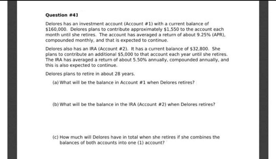 Question #41
Delores has an investment account (Account #1) with a current balance of
$160,000. Delores plans to contribute approximately $1,550 to the account each
month until she retires. The account has averaged a return of about 9.25 % (APR),
compounded monthly, and that is expected to continue.
Delores also has an IRA (Account # 2). It has a current balance of $32,800. She
plans to contribute an additional $5,000 to that account each year until she retires.
The IRA has averaged a return of about 5.50% annually, compounded annually, and
this is also expected to continue.
Delores plans to retire in about 28 years.
(a) What will be the balance in Account #1 when Delores retires?
(b) What will be the balance in the IRA (Account #2) when Delores retires?
(c) How much will Delores have in total when she retires if she combines the
balances of both accounts into one (1) account?
