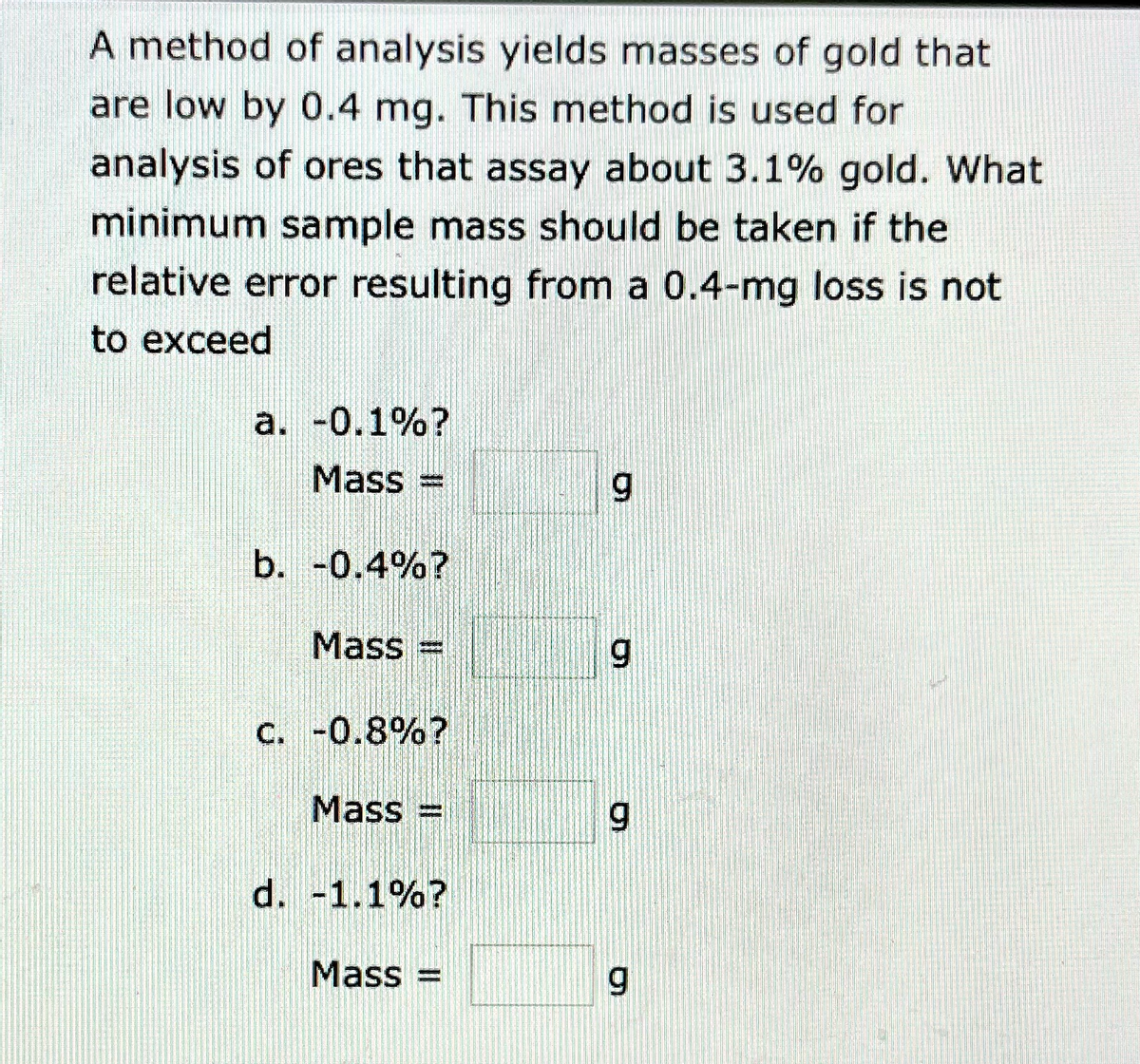 A method of analysis yields masses of gold that
are low by 0.4 mg. This method is used for
analysis of ores that assay about 3.1% gold. What
minimum sample mass should be taken if the
relative error resulting from a 0.4-mg loss is not
to exceed
a. -0.1%?
Mass =
b. -0.4%?
Mass =
6.
C. -0.8%?
Mass =
%3D
d. -1.1%?
Mass =
