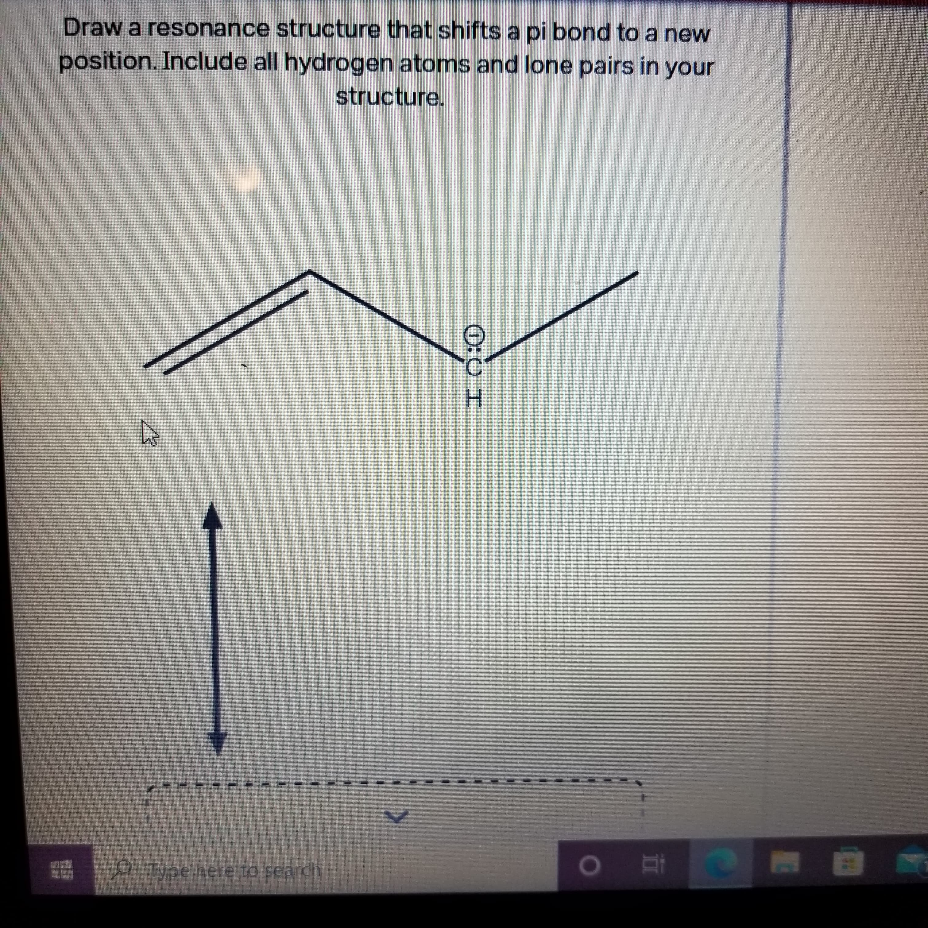 O:0 I
Draw a resonance structure that shifts a pi bond to a new
position. Include all hydrogen atoms and lone pairs in your
structure.
Type here to search
直 。
