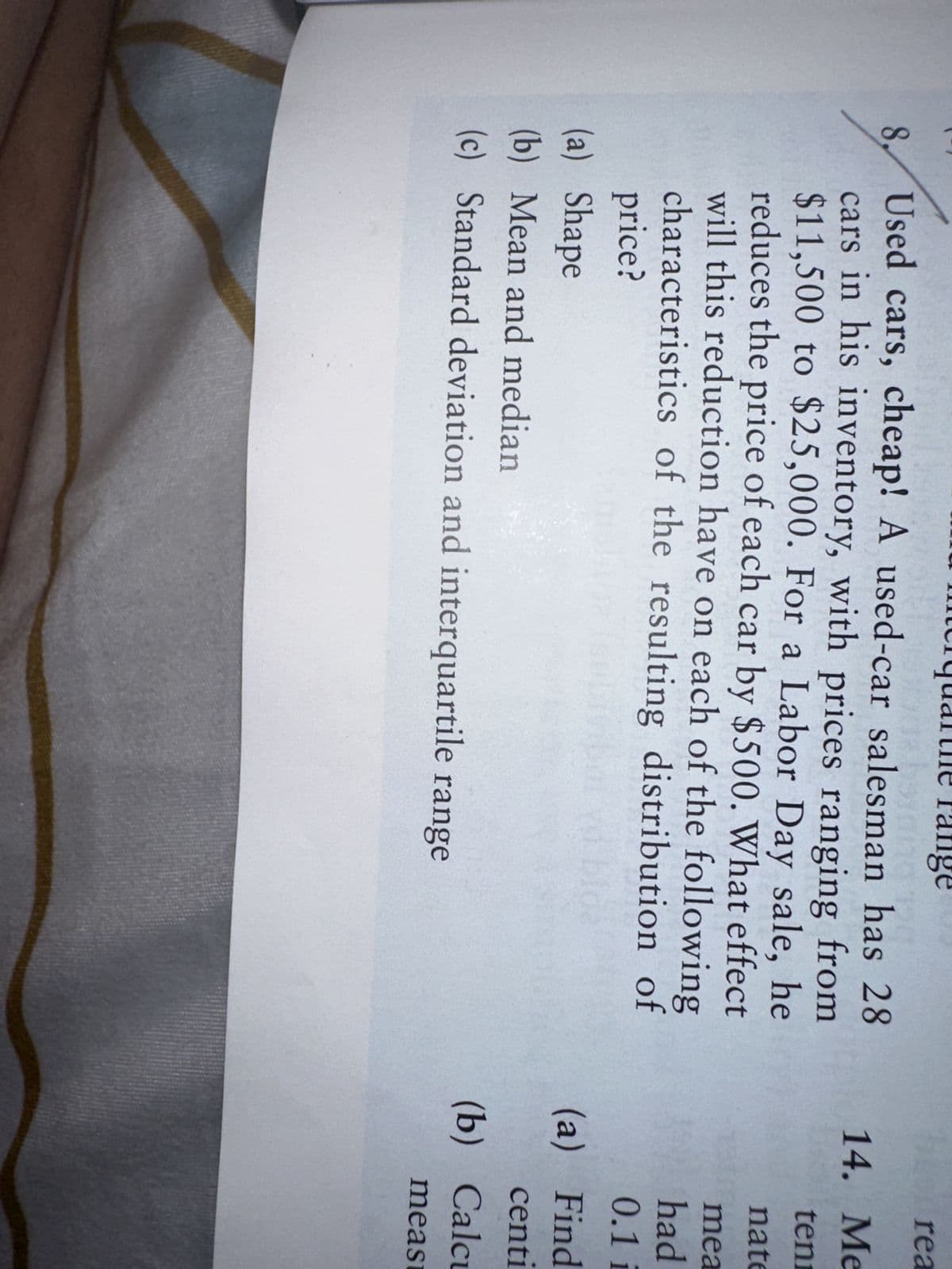 8,
range
Used cars, cheap! A used-car salesman has 28
cars in his inventory, with prices ranging from
$11,500 to $25,000. For a Labor Day sale, he
reduces the price of each car by $500. What effect
will this reduction have on each of the following
characteristics of the resulting distribution of
price?
(a) Shape
(b) Mean and median
(c) Standard deviation and interquartile range
rea
14. Me
ten
nate
mea
had
0.1 i
(a) Find
centi
(b) Calcu
meas