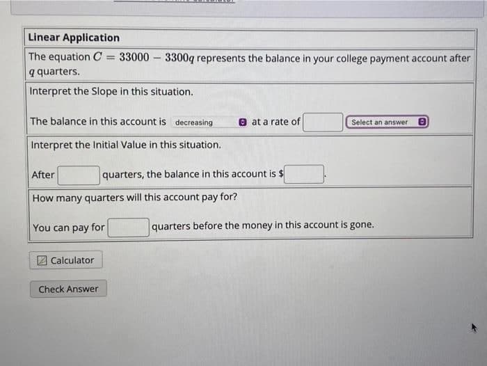 Linear Application
The equation C = 33000 3300q represents the balance in your college payment account after
q quarters.
Interpret the Slope in this situation.
The balance in this account is decreasing
Interpret the Initial Value in this situation.
-
Calculator
After
How many quarters will this account pay for?
You can pay for
Check Answer
at a rate of
quarters, the balance in this account is $
Select an answer 0
quarters before the money in this account is gone.