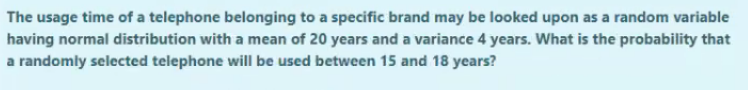 The usage time of a telephone belonging to a specific brand may be looked upon as a random variable
having normal distribution with a mean of 20 years and a variance 4 years. What is the probability that
a randomly selected telephone will be used between 15 and 18 years?
