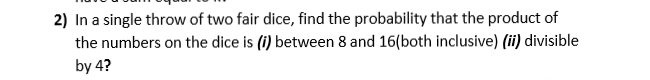 2) In a single throw of two fair dice, find the probability that the product of
the numbers on the dice is (i) between 8 and 16(both inclusive) (ii) divisible
by 4?
