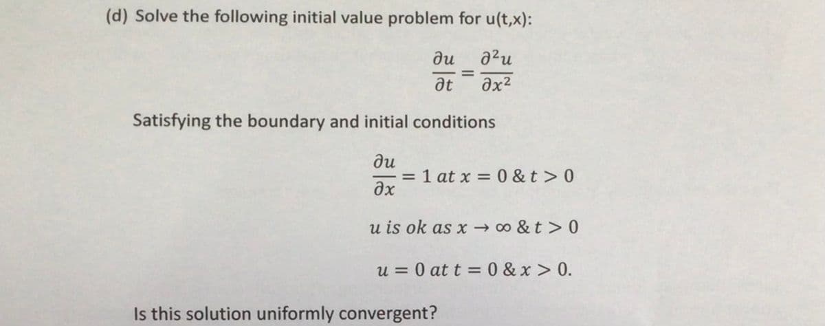 (d) Solve the following initial value problem for u(t,x):
du
ди
²u
at əx²
Satisfying the boundary and initial conditions
ди
==
əx
u is ok as x→∞&t> 0
=
= 1 at x = 0 &t> 0
u = 0 at t = 0 & x > 0.
Is this solution uniformly convergent?