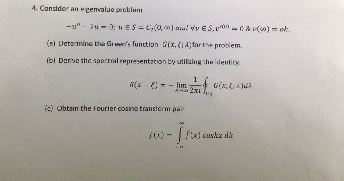 4. Consider an eigenvalue problem
-u" - Au = 0; u ES = C₂ (0, ∞o) and VvE S, v'(0) = 0 & v(0) = ok.
(a) Determine the Green's function G(x, 5; 2)for the problem.
(b) Derive the spectral representation by utilizing the identity.
1
8(x - 5) = - lim ZTri Per
if
R→∞⁰0 2πi
(c) Obtain the Fourier cosine transform pair
CR
G(x, }; λ)dλ
f(x) = [ f(x) coskx dk