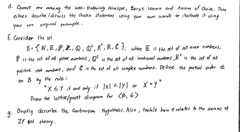 d. Choose one
amo ng
the well- Ordering Principle, Zorns Lemma and Axiom of Choie. Then
Own words or illustrote it vsing
either desonike I disauss the chosen statement using your
your oun
original example .
f. Consider the set
B- (N,E,P,Z,Q, Q', R', R,C f, where E 8 the set of all even numbers,
P s the set of all prime numbers, Q° is the set of all irahional numbers,
is the sed of all
pasitire real numbers, and Cs the Fet of all complex numbers. Define the partial order E
on B by the rule :
"X4Y if and only if xl lyl or
Draw the lattice/poset drogram for (B, 5)
Bricfly describe the Continuoum Hypothens. Also, tackle how it relates to the axioms of
ZF set theory.
