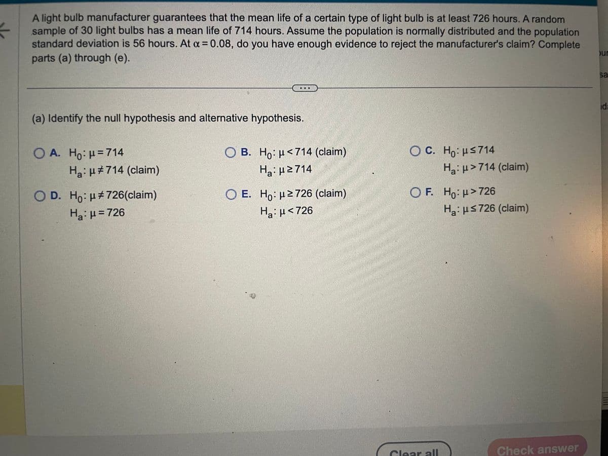 A light bulb manufacturer guarantees that the mean life of a certain type of light bulb is at least 726 hours. A random
sample of 30 light bulbs has a mean life of 714 hours. Assume the population is normally distributed and the population
standard deviation is 56 hours. At a = 0.08, do you have enough evidence to reject the manufacturer's claim? Complete
parts (a) through (e).
(a) Identify the null hypothesis and alternative hypothesis.
OA. Ho: p=714
H₂: μ#714 (claim)
O D. Ho: μ#726(claim)
H₂: μ = 726
OB. Ho: μ<714 (claim)
Ha: μ2714
O E. Ho: μ ≥726 (claim)
Hg:μ <726
W
www
OC. Ho: HS714
H₂: >714 (claim)
OF. Ho: >726
Glear all
H₂: ≤726 (claim)
Check answer
ur
sa
id: