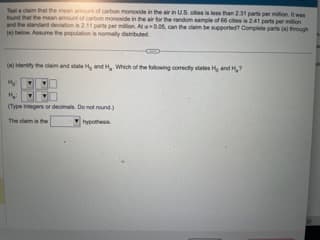 Test a claim that the mean amount of carbon monoxide in the air in U.S. cities is less than 2:31 parts per million. It was
found that the mean amount of carbon monoxide in the air for the random sample of 60 cities is 2.41 parts per million
and the standard deviation is 2.11 parts per million. At a 0.05, can the claim be supported? Complete parts (a) through
(e) below. Assume the population is normally distributed
C
(a) Identify the claim and state H, and H. Which of the following correctly states H, and H₂?
My
H₂:
(Type integers or decimals. Do not round)
The daim is the
hypothesis