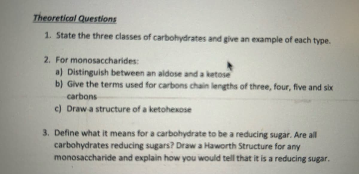 Theoretical Questions
1. State the three classes of carbohydrates and give an example of each type.
2. For monosaccharides:
a) Distinguish between an aldose and a ketose
b) Give the terms used for carbons chain lengths of three, four, five and six
carbons
c) Draw a structure of a ketohexose
3. Define what it means for a carbohydrate to be a reducing sugar. Are all
carbohydrates reducing sugars? Draw a Haworth Structure for any
monosaccharide and explain how you would tell that it is a reducing sugar.