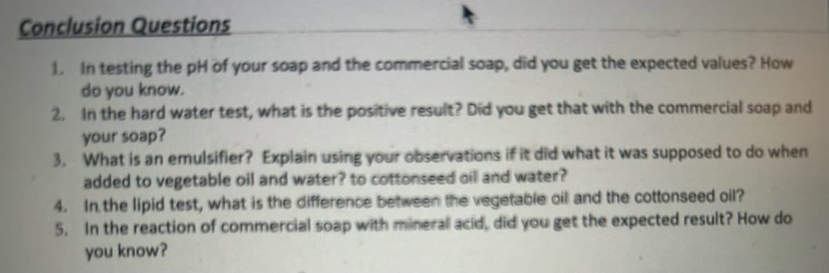 Conclusion Questions
1. In testing the pH of your soap and the commercial soap, did you get the expected values? How
do you know.
2. In the hard water test, what is the positive result? Did you get that with the commercial soap and
your soap?
3. What is an emulsifier? Explain using your observations if it did what it was supposed to do when
added to vegetable oil and water? to cottonseed oil and water?
4. In the lipid test, what is the difference between the vegetable oil and the cottonseed oil?
5. In the reaction of commercial soap with mineral acid, did you get the expected result? How do
you know?