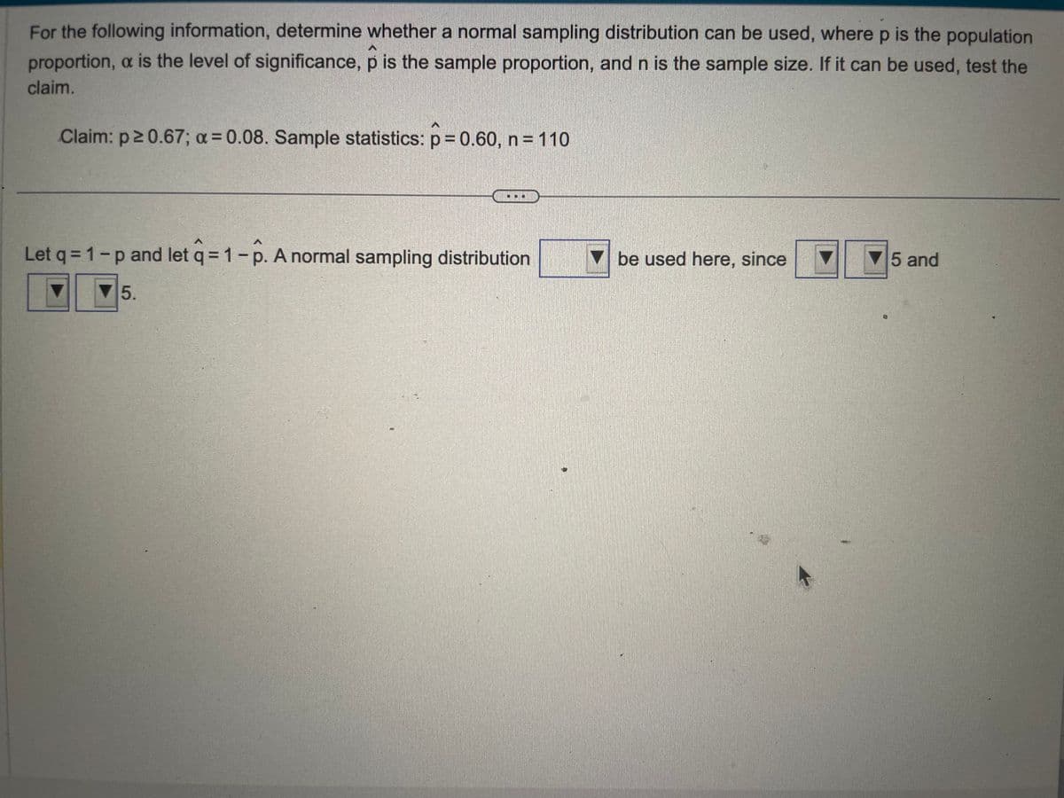 For the following information, determine whether a normal sampling distribution can be used, where p is the population
proportion, a is the level of significance, p is the sample proportion, and n is the sample size. If it can be used, test the
claim.
Claim: p≥ 0.67; a = 0.08. Sample statistics: p=0.60, n = 110
A
Let q = 1-p and let q = 1 - p. A normal sampling distribution
5.
be used here, since
5 and