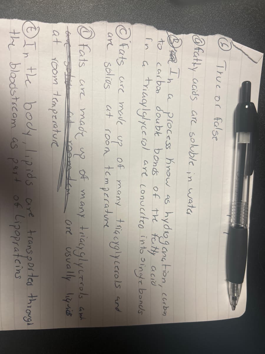 True or false
@fatty acids are soluble in water
to
In a process know as hydrogenation, curben
carbon double bonds of the fatty acid
In a triacylglycerol are converted into single bonds
Fats are made
are solios
up
at room temperature
of many triacyglycerols and
①Fats are made up
of many triacyglycerols and
at room tem
at room temperature
are usually liquids
In the body, lipids are transported through
the bloodstream as part of Lipoprateins