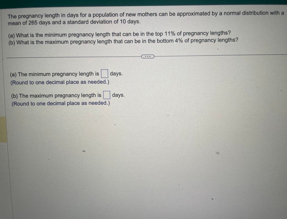 The pregnancy length in days for a population of new mothers can be approximated by a normal distribution with a
mean of 265 days and a standard deviation of 10 days.
(a) What is the minimum pregnancy length that can be in the top 11% of pregnancy lengths?
(b) What is the maximum pregnancy length that can be in the bottom 4% of pregnancy lengths?
(a) The minimum pregnancy length is days.
(Round to one decimal place as needed.)
(b) The maximum pregnancy length is
(Round to one decimal place as needed.)
days.