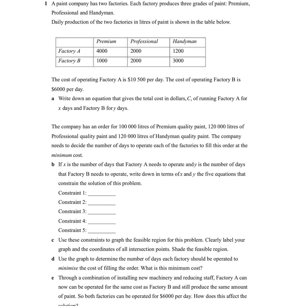 1 A paint company has two factories. Each factory produces three grades of paint: Premium,
Professional and Handyman.
Daily production of the two factories in litres of paint is shown in the table below.
Factory A
Factory B
Premium
4000
1000
Professional
2000
2000
Handyman
1200
3000
The cost of operating Factory A is $10 500 per day. The cost of operating Factory B is
$6000 per day.
a Write down an equation that gives the total cost in dollars, C, of running Factory A for
x days and Factory B fory days.
The company has an order for 100 000 litres of Premium quality paint, 120 000 litres of
Professional quality paint and 120 000 litres of Handyman quality paint. The company
needs to decide the number of days to operate each of the factories to fill this order at the
minimum cost.
b If x is the number of days that Factory A needs to operate andy is the number of days
that Factory B needs to operate, write down in terms ofx and y the five equations that
constrain the solution of this problem.
Constraint 1:
Constraint 2:
Constraint 3:
Constraint 4:
Constraint 5:
c Use these constraints to graph the feasible region for this problem. Clearly label your
graph and the coordinates of all intersection points. Shade the feasible region.
d Use the graph to determine the number of days each factory should be operated to
minimise the cost of filling the order. What is this minimum cost?
e Through a combination of installing new machinery and reducing staff, Factory A can
now can be operated for the same cost as Factory B and still produce the same amount
of paint. So both factories can be operated for $6000 per day. How does this affect the
solution?