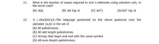 11.
12.
What is the number of swaps required to sort n elements using selection sort, in
the worst case?
(A) (n)
(B) (n log n)
(C) (²)
(D) e(n² log n)
SaSabSbab;The language generated by the above grammar over the
alphabet (a,b) is the set of
(A) All palindromes.
(B) All odd length palindromes.
(C) Strings that begin and end with the same symbol
(D) All even length palindromes.